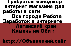 Требуется менеджер интернет-магазина для работы в сети.                 - Все города Работа » Заработок в интернете   . Алтайский край,Камень-на-Оби г.
